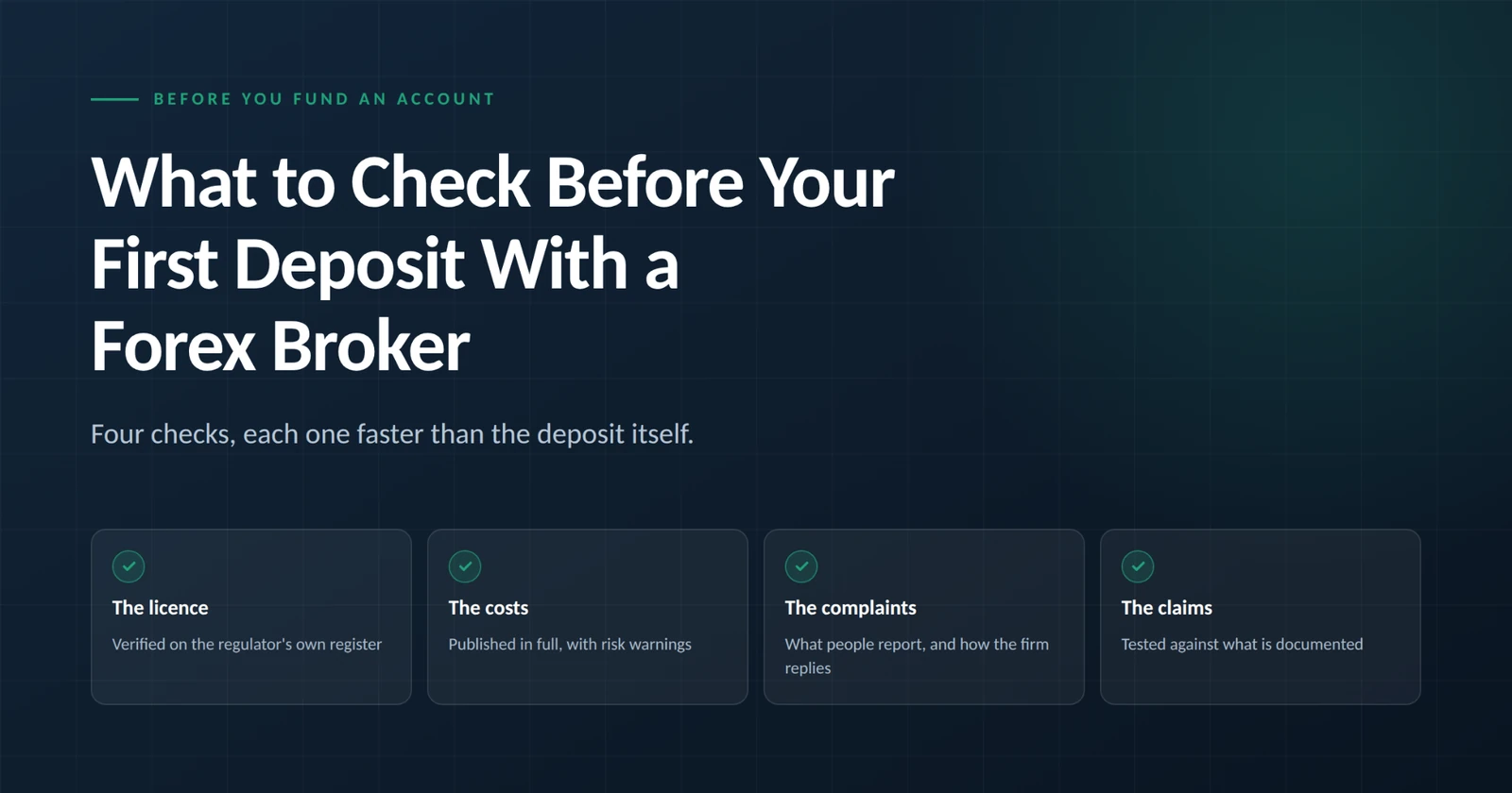 What to check before your first deposit with a forex broker. Four checks to run before you fund a forex account: the licence, verified on the regulator's own register; the costs, published in full with risk warnings; the complaints, what people report and how the firm replies; and the claims, tested against what is documented.